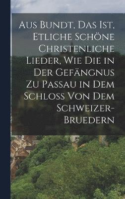 Aus Bundt, Das ist, etliche schne Christenliche Lieder, wie die in der Gefngnus zu Passau in dem Schloss von dem Schweizer- Bruedern 1