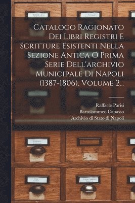 Catalogo Ragionato Dei Libri Registri E Scritture Esistenti Nella Sezione Antica O Prima Serie Dell'archivio Municipale Di Napoli (1387-1806), Volume 2... 1