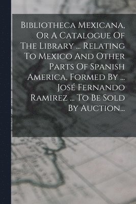 Bibliotheca Mexicana, Or A Catalogue Of The Library ... Relating To Mexico And Other Parts Of Spanish America, Formed By ... José Fernando Ramirez ... To Be Sold By Auction...