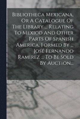 Bibliotheca Mexicana, Or A Catalogue Of The Library ... Relating To Mexico And Other Parts Of Spanish America, Formed By ... Jos Fernando Ramirez ... To Be Sold By Auction... 1