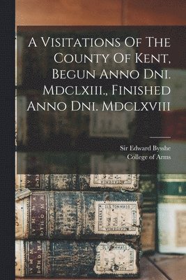 A Visitations Of The County Of Kent, Begun Anno Dni. Mdclxiii., Finished Anno Dni. Mdclxviii 1