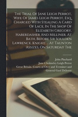 The Trial Of Jane Leigh Perrot, Wife Of James Leigh Perrot, Esq, Charged With Stealing A Card Of Lace, In The Shop Of Elizabeth Gregory, Haberdasher And Milliner, At Bath, Before Sir Soulden 1
