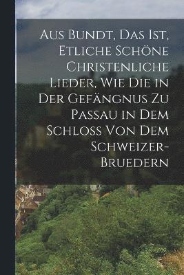 Aus Bundt, Das ist, etliche schöne Christenliche Lieder, wie die in der Gefängnus zu Passau in dem Schloss von dem Schweizer- Bruedern