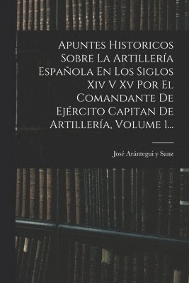 Apuntes Historicos Sobre La Artillera Espaola En Los Siglos Xiv V Xv Por El Comandante De Ejrcito Capitan De Artillera, Volume 1... 1