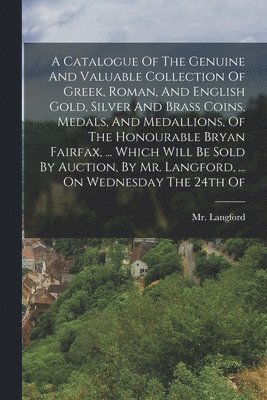 A Catalogue Of The Genuine And Valuable Collection Of Greek, Roman, And English Gold, Silver And Brass Coins, Medals, And Medallions, Of The Honourable Bryan Fairfax, ... Which Will Be Sold By 1