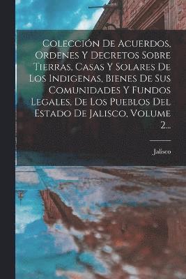 Colección De Acuerdos, Ordenes Y Decretos Sobre Tierras, Casas Y Solares De Los Indigenas, Bienes De Sus Comunidades Y Fundos Legales, De Los Pueblos Del Estado De Jalisco, Volume 2...