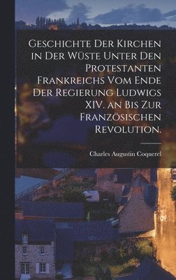 Charles Augustin Coquerel - Geschichte der Kirchen in der Wüste unter den Protestanten Frankreichs vom Ende der Regierung Ludwigs XIV. an bis zur Französischen Revolution., Inbunden