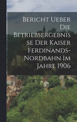 bokomslag Bericht ueber die Betriebsergebnisse der Kaiser Ferdinands-Nordbahn im Jahre 1906