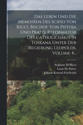 Leben Und Die Memoiren Des Scipio Von Ricci, Bischof Von Pistoja Und Prato, Reformator Des Catholicismus In Toskana Unter Der Regierung Leopolds, Volume 4...