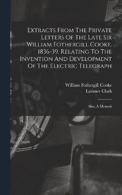 Extracts From The Private Letters Of The Late Sir William Fothergill Cooke, 1836-39, Relating To The Invention And Development Of The Electric Telegraph 1