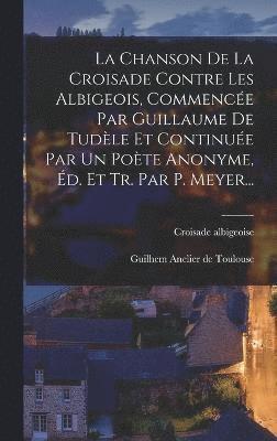 La Chanson De La Croisade Contre Les Albigeois, Commence Par Guillaume De Tudle Et Continue Par Un Pote Anonyme, d. Et Tr. Par P. Meyer... 1