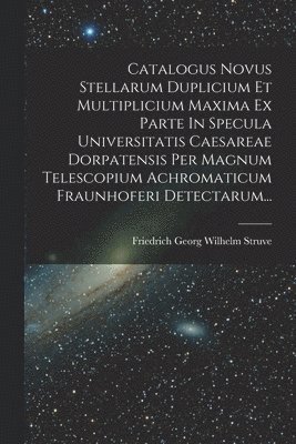 Catalogus Novus Stellarum Duplicium Et Multiplicium Maxima Ex Parte In Specula Universitatis Caesareae Dorpatensis Per Magnum Telescopium Achromaticum Fraunhoferi Detectarum...
