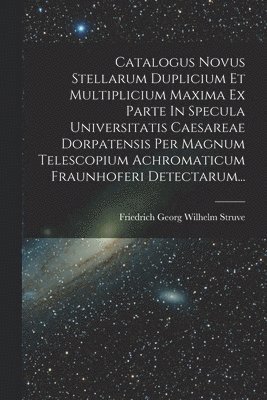 Catalogus Novus Stellarum Duplicium Et Multiplicium Maxima Ex Parte In Specula Universitatis Caesareae Dorpatensis Per Magnum Telescopium Achromaticum Fraunhoferi Detectarum... 1