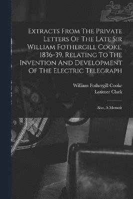 Extracts From The Private Letters Of The Late Sir William Fothergill Cooke, 1836-39, Relating To The Invention And Development Of The Electric Telegraph 1