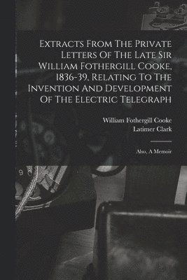 Extracts From The Private Letters Of The Late Sir William Fothergill Cooke, 1836-39, Relating To The Invention And Development Of The Electric Telegraph 1