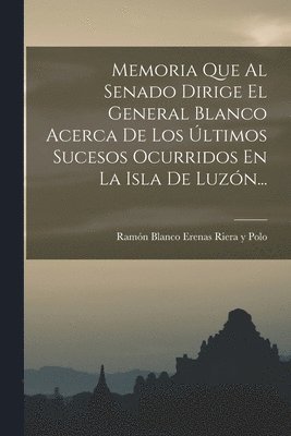 Memoria Que Al Senado Dirige El General Blanco Acerca De Los ltimos Sucesos Ocurridos En La Isla De Luzn... 1