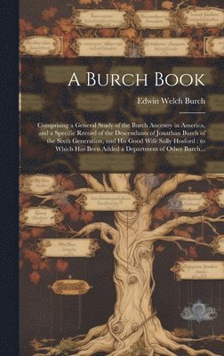 A Burch Book: Comprising a General Study of the Burch Ancestry in America, and a Specific Record of the Descendants of Jonathan Burc 1