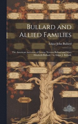 Bullard and Allied Families: the American Ancestors of George Newton Bullard and Mary Elizabeth Bullard / by Edgar J. Bullard. 1