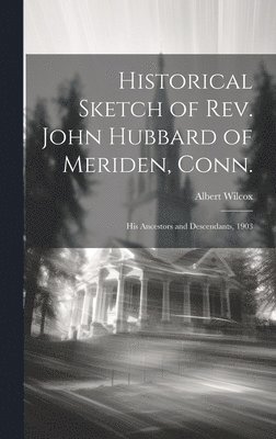 Historical Sketch of Rev. John Hubbard of Meriden, Conn.: His Ancestors and Descendants, 1903 1