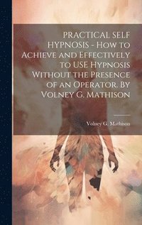 bokomslag PRACTICAL SELF HYPNOSIS - How to Achieve and Effectively to USE Hypnosis Without the Presence of an Operator. By Volney G. Mathison