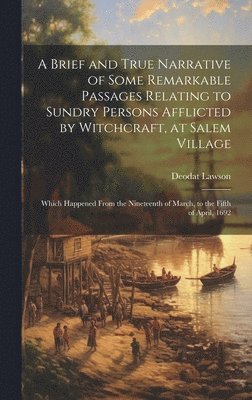 A Brief and True Narrative of Some Remarkable Passages Relating to Sundry Persons Afflicted by Witchcraft, at Salem Village: Which Happened From the N 1