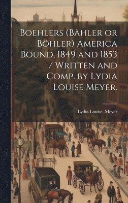 bokomslag Boehlers (Bähler or Böhler) America Bound, 1849 and 1853 / Written and Comp. by Lydia Louise Meyer.