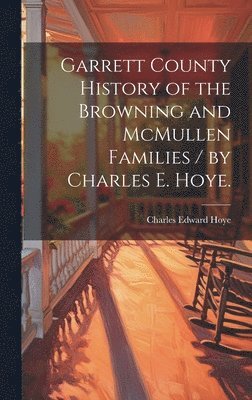 Garrett County History of the Browning and McMullen Families / by Charles E. Hoye. 1