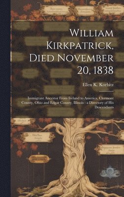 William Kirkpatrick, Died November 20, 1838: Immigrant Ancestor From Ireland to America, Clermont County, Ohio and Edgar County, Illinois: a Directory 1