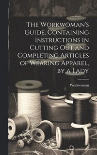 bokomslag The Workwoman's Guide, Containing Instructions in Cutting Out and Completing Articles of Wearing Apparel, by a Lady