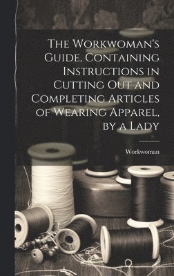 The Workwoman's Guide, Containing Instructions in Cutting Out and Completing Articles of Wearing Apparel, by a Lady 1