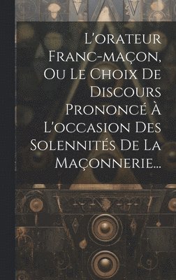 L'orateur Franc-maon, Ou Le Choix De Discours Prononc  L'occasion Des Solennits De La Maonnerie... 1