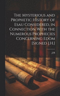 Mysterious and Prophetic History of Esau Considered, in Connection With the Numerous Prophecies Concerning Edom [Signed J.H.]