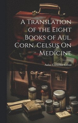 A Translation of the Eight Books of Aul. Corn. Celsus On Medicine 1