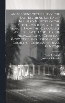 Account of the Life of the Late Reverend Mr. David Brainerd, Minister of the Gospel, Missionary to the Indians, From the Honourable Society in Scotland, for the Propagation of Christian Knowledge, and Pastor of the Church of Christian Indians in New-Je