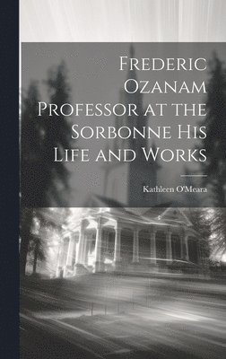 Frederic Ozanam Professor at the Sorbonne his Life and Works 1