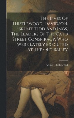 The Lives Of Thistlewood, Davidson, Brunt, Tidd And Ings, The Leaders Of The Cato Street Conspiracy, Who Were Lately Executed At The Old Bailey 1