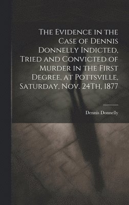 The Evidence in the Case of Dennis Donnelly Indicted, Tried and Convicted of Murder in the First Degree, at Pottsville, Saturday, Nov. 24Th, 1877 1