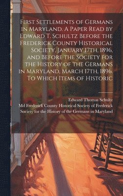 First Settlements of Germans in Maryland. A Paper Read by Edward T. Schultz Before the Frederick County Historical Society, January 17th, 1896, and Before the Society for the History of the Germans 1