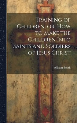William Booth - Training of Children, or, How to Make the Children Into Saints and Soldiers of Jesus Christ, Inbunden