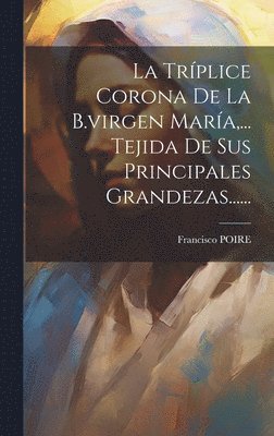 bokomslag La Trplice Corona De La B.virgen Mara, ... Tejida De Sus Principales Grandezas......