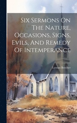 Six Sermons On The Nature, Occasions, Signs, Evils, And Remedy Of Intemperance 1