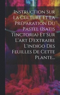 bokomslag Instruction Sur La Culture Et La Prparation Du Pastel (isatis Tinctoria) Et Sur L'art D'extraire L'indigo Des Feuilles De Cette Plante...