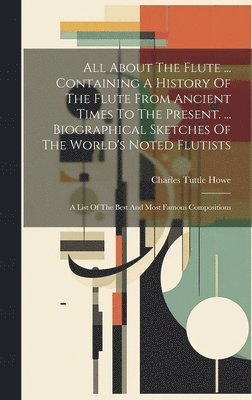 bokomslag All About The Flute ... Containing A History Of The Flute From Ancient Times To The Present. ... Biographical Sketches Of The World's Noted Flutists