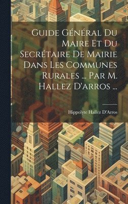 bokomslag Guide Gnral Du Maire Et Du Secrtaire De Mairie Dans Les Communes Rurales ... Par M. Hallez D'arros ...