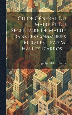 Guide Général Du Maire Et Du Secrétaire De Mairie Dans Les Communes Rurales ... Par M. Hallez D'arros ...