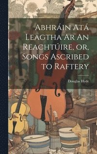 bokomslag Abhrin At Leagtha Ar An Reachtire, or, Songs Ascribed to Raftery