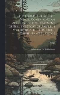 bokomslag The Fourth Georgic of Virgil, Containing an Account of the Treatment of Bees, the Story of Aristus and His Bees, the Episode of Orpheus and Eurydice; and an Article On the Gladiators