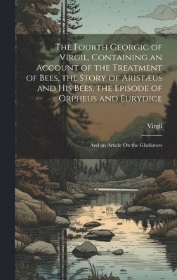 The Fourth Georgic of Virgil, Containing an Account of the Treatment of Bees, the Story of Aristus and His Bees, the Episode of Orpheus and Eurydice; and an Article On the Gladiators 1