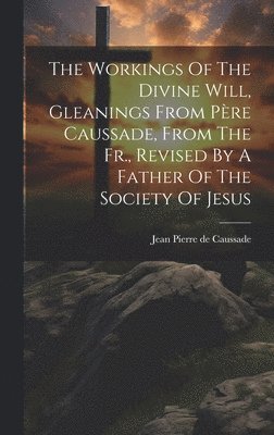 Workings Of The Divine Will, Gleanings From Père Caussade, From The Fr., Revised By A Father Of The Society Of Jesus