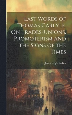 Last Words of Thomas Carlyle. On Trades-unions, Promoterism and the Signs of the Times 1
